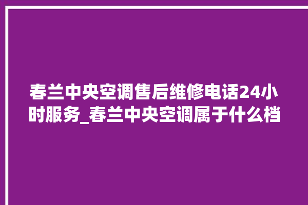 春兰中央空调售后维修电话24小时服务_春兰中央空调属于什么档次 。春兰