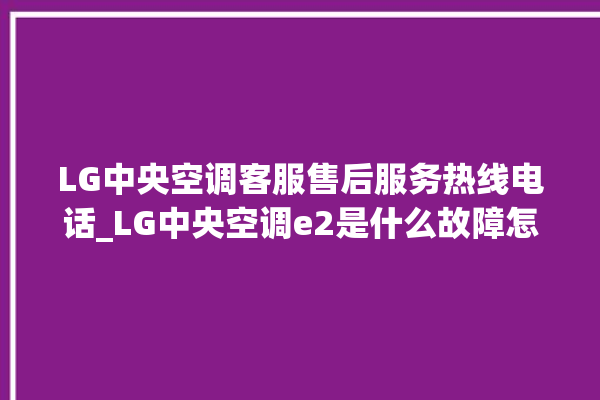 LG中央空调客服售后服务热线电话_LG中央空调e2是什么故障怎么解决 。中央空调