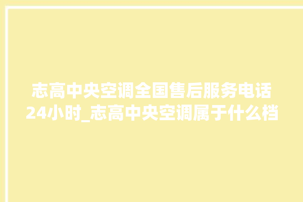 志高中央空调全国售后服务电话24小时_志高中央空调属于什么档次 。中央空调