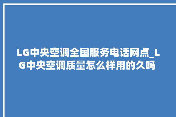 LG中央空调全国服务电话网点_LG中央空调质量怎么样用的久吗 。中央空调