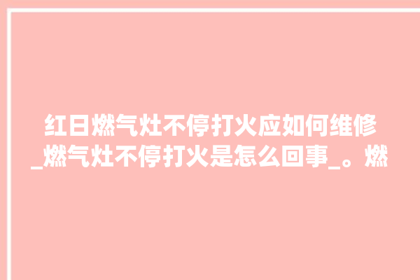 红日燃气灶不停打火应如何维修_燃气灶不停打火是怎么回事_。燃气灶_红日