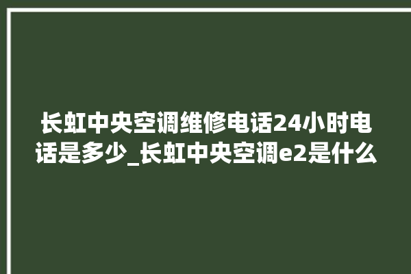 长虹中央空调维修电话24小时电话是多少_长虹中央空调e2是什么故障怎么解决 。长虹