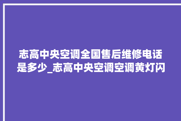 志高中央空调全国售后维修电话是多少_志高中央空调空调黄灯闪 。中央空调