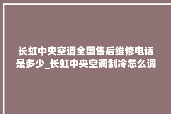 长虹中央空调全国售后维修电话是多少_长虹中央空调制冷怎么调节 。长虹