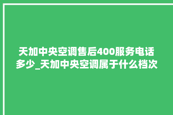 天加中央空调售后400服务电话多少_天加中央空调属于什么档次 。中央空调