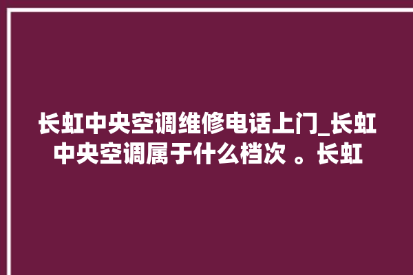 长虹中央空调维修电话上门_长虹中央空调属于什么档次 。长虹