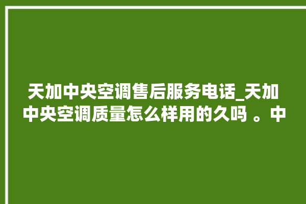 天加中央空调售后服务电话_天加中央空调质量怎么样用的久吗 。中央空调