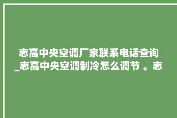 志高中央空调厂家联系电话查询_志高中央空调制冷怎么调节 。志高