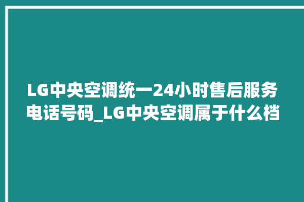 LG中央空调统一24小时售后服务电话号码_LG中央空调属于什么档次 。中央空调