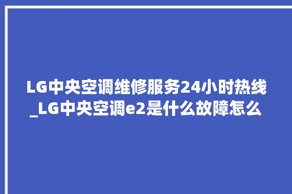 LG中央空调维修服务24小时热线_LG中央空调e2是什么故障怎么解决 。中央空调