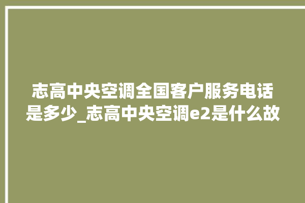 志高中央空调全国客户服务电话是多少_志高中央空调e2是什么故障怎么解决 。中央空调