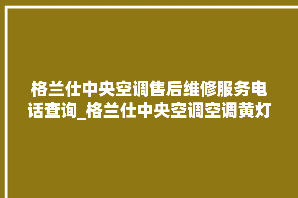 格兰仕中央空调售后维修服务电话查询_格兰仕中央空调空调黄灯闪 。格兰仕