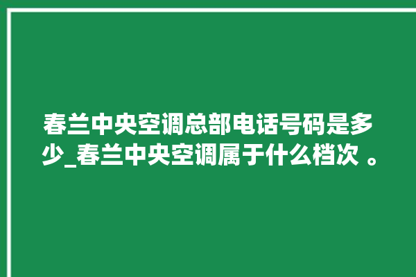 春兰中央空调总部电话号码是多少_春兰中央空调属于什么档次 。春兰