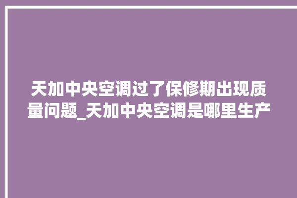 天加中央空调过了保修期出现质量问题_天加中央空调是哪里生产的 。中央空调