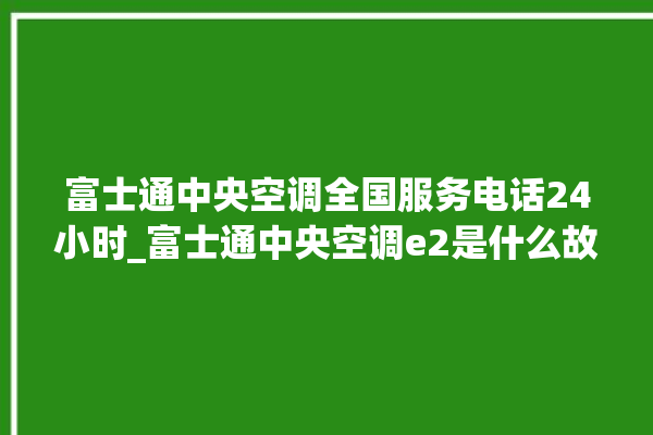 富士通中央空调全国服务电话24小时_富士通中央空调e2是什么故障怎么解决 。富士通