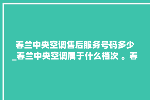 春兰中央空调售后服务号码多少_春兰中央空调属于什么档次 。春兰