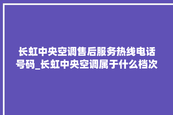 长虹中央空调售后服务热线电话号码_长虹中央空调属于什么档次 。长虹