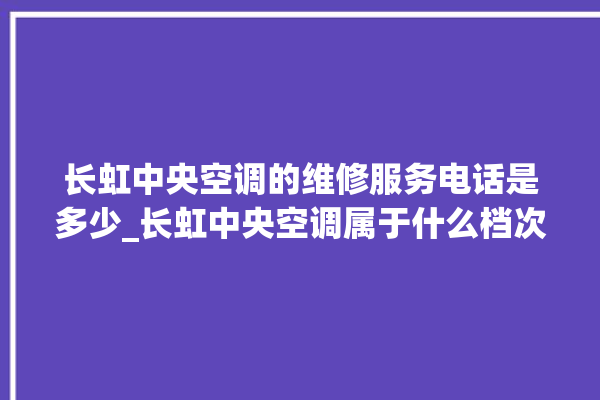 长虹中央空调的维修服务电话是多少_长虹中央空调属于什么档次 。长虹