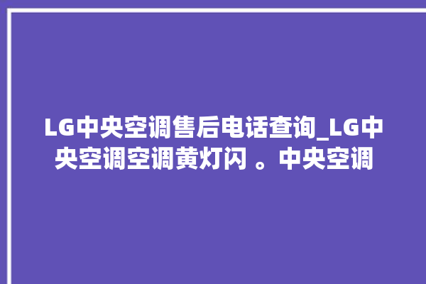 LG中央空调售后电话查询_LG中央空调空调黄灯闪 。中央空调