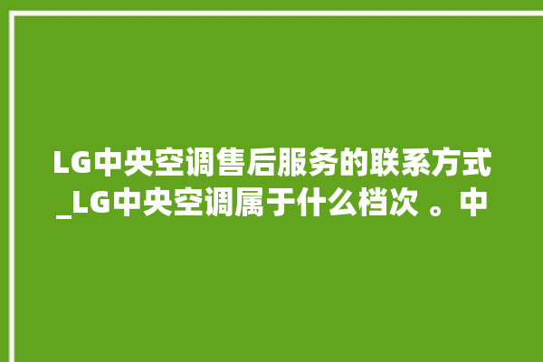 LG中央空调售后服务的联系方式_LG中央空调属于什么档次 。中央空调