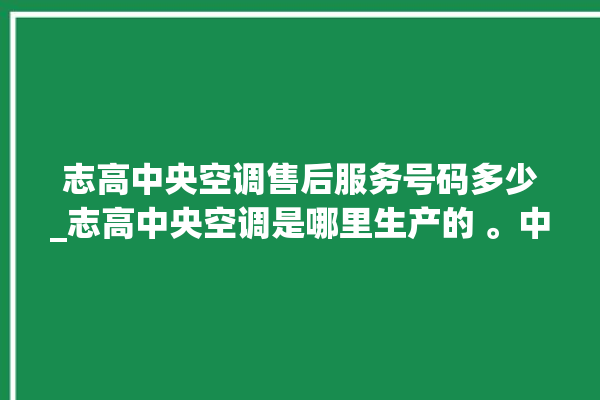 志高中央空调售后服务号码多少_志高中央空调是哪里生产的 。中央空调