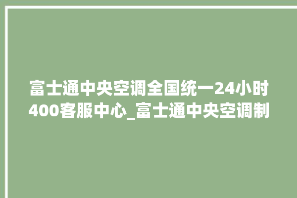 富士通中央空调全国统一24小时400客服中心_富士通中央空调制冷怎么调节 。富士通