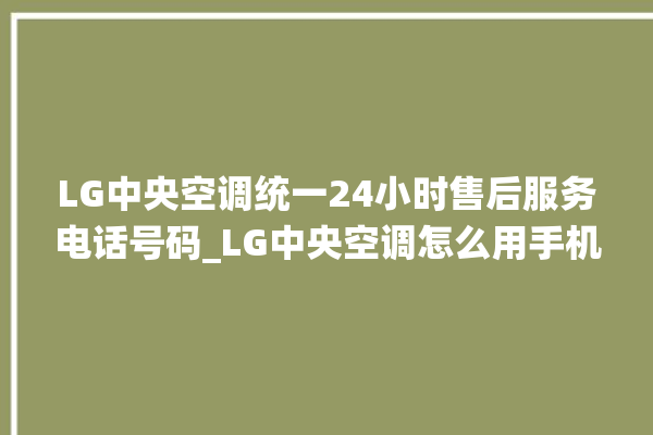 LG中央空调统一24小时售后服务电话号码_LG中央空调怎么用手机开空调 。中央空调