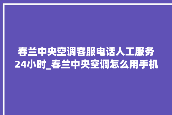 春兰中央空调客服电话人工服务24小时_春兰中央空调怎么用手机开空调 。春兰