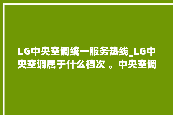 LG中央空调统一服务热线_LG中央空调属于什么档次 。中央空调