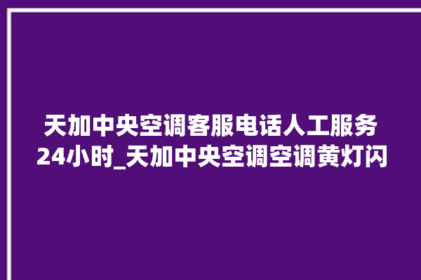 天加中央空调客服电话人工服务24小时_天加中央空调空调黄灯闪 。中央空调