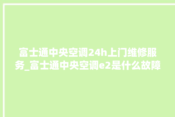 富士通中央空调24h上门维修服务_富士通中央空调e2是什么故障怎么解决 。富士通