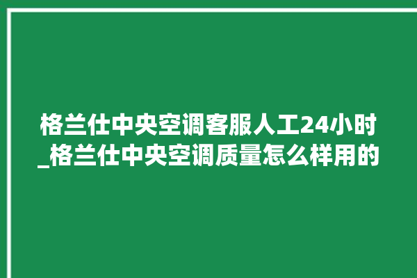 格兰仕中央空调客服人工24小时_格兰仕中央空调质量怎么样用的久吗 。格兰仕