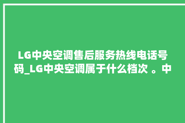 LG中央空调售后服务热线电话号码_LG中央空调属于什么档次 。中央空调