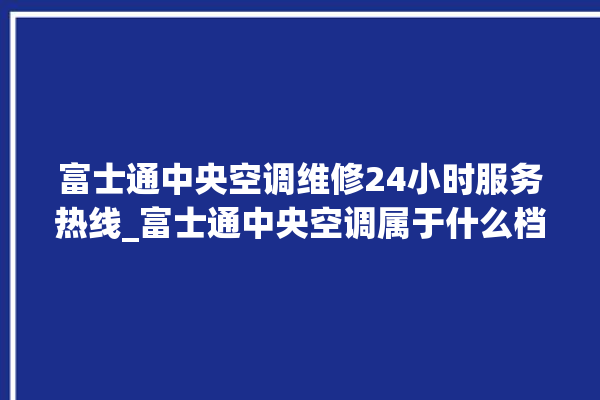 富士通中央空调维修24小时服务热线_富士通中央空调属于什么档次 。富士通