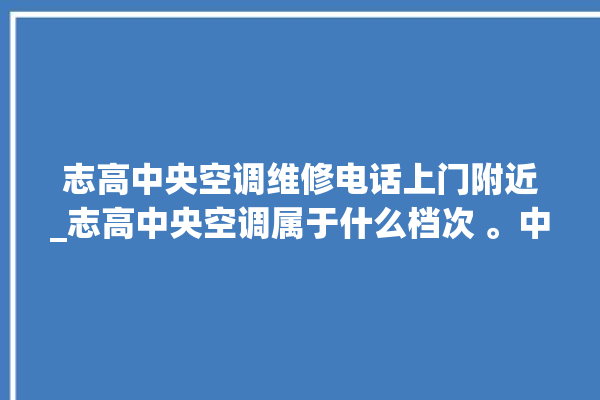 志高中央空调维修电话上门附近_志高中央空调属于什么档次 。中央空调