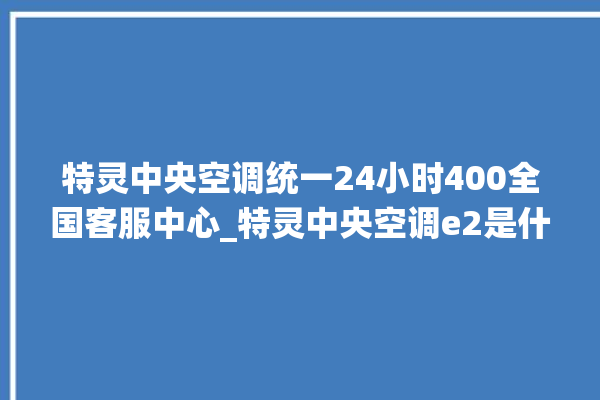 特灵中央空调统一24小时400全国客服中心_特灵中央空调e2是什么故障怎么解决 。中央空调