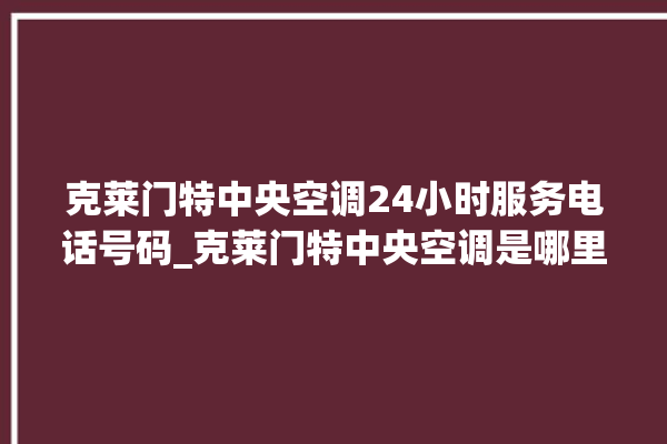 克莱门特中央空调24小时服务电话号码_克莱门特中央空调是哪里生产的 。克莱