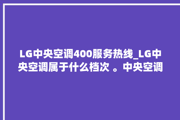 LG中央空调400服务热线_LG中央空调属于什么档次 。中央空调