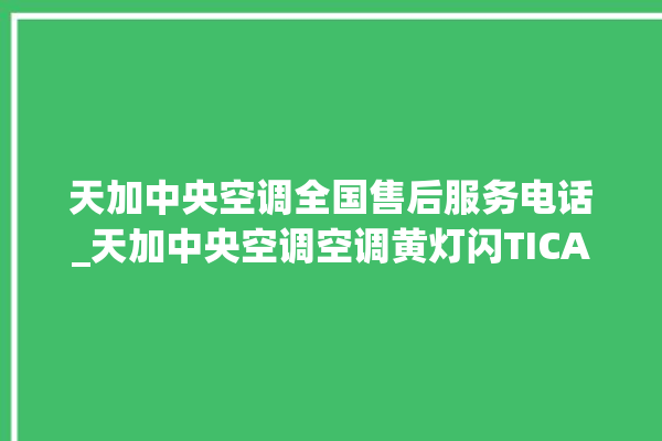 天加中央空调全国售后服务电话_天加中央空调空调黄灯闪TICA中央空调全国售后服务电话号码_TICA中央空调是哪里生产的 。中央空调