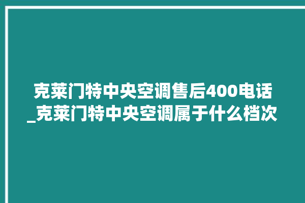 克莱门特中央空调售后400电话_克莱门特中央空调属于什么档次 。克莱