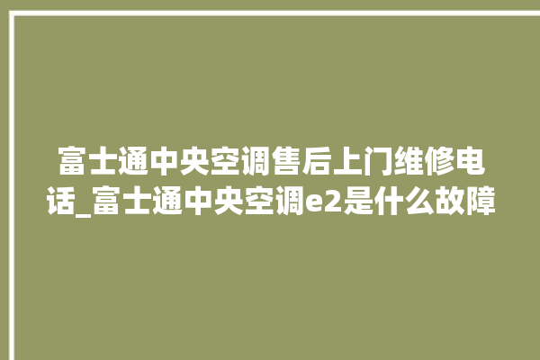 富士通中央空调售后上门维修电话_富士通中央空调e2是什么故障怎么解决 。富士通