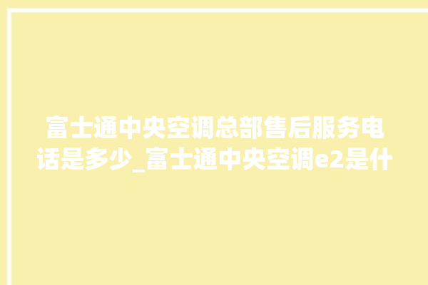 富士通中央空调总部售后服务电话是多少_富士通中央空调e2是什么故障怎么解决 。富士通