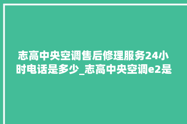 志高中央空调售后修理服务24小时电话是多少_志高中央空调e2是什么故障怎么解决 。中央空调