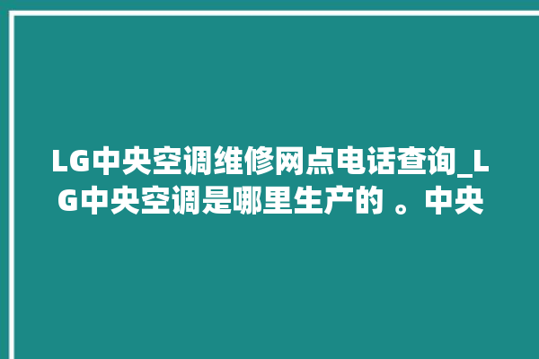 LG中央空调维修网点电话查询_LG中央空调是哪里生产的 。中央空调