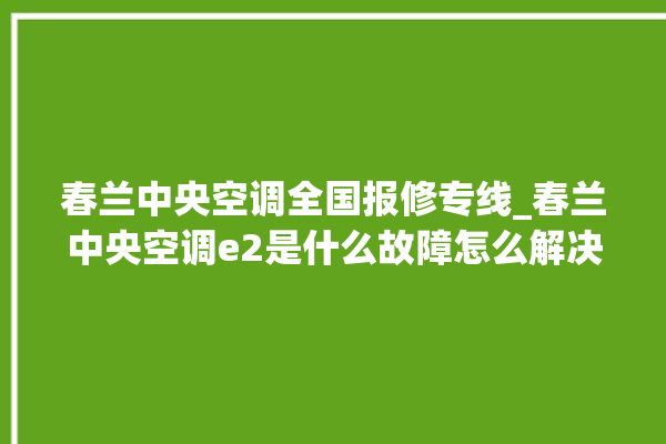 春兰中央空调全国报修专线_春兰中央空调e2是什么故障怎么解决 。春兰