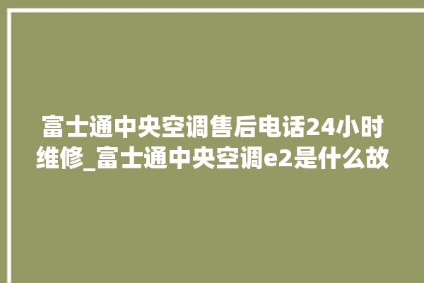 富士通中央空调售后电话24小时维修_富士通中央空调e2是什么故障怎么解决 。富士通