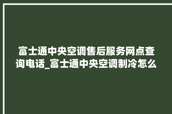 富士通中央空调售后服务网点查询电话_富士通中央空调制冷怎么调节 。富士通