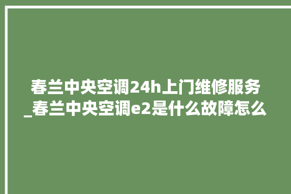 春兰中央空调24h上门维修服务_春兰中央空调e2是什么故障怎么解决 。春兰