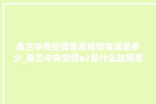 春兰中央空调售后维修电话是多少_春兰中央空调e2是什么故障怎么解决 。春兰