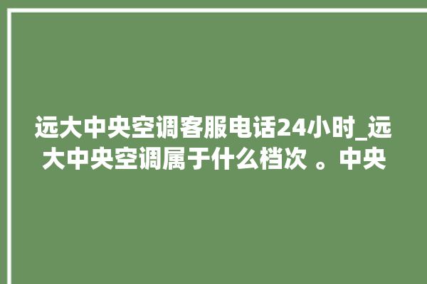 远大中央空调客服电话24小时_远大中央空调属于什么档次 。中央空调